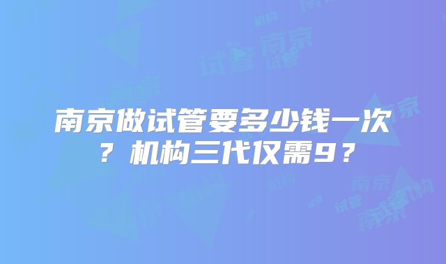 南京做试管要多少钱一次？机构三代仅需9？