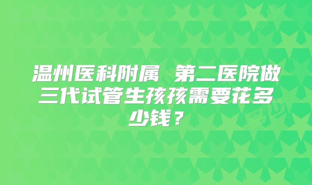 温州医科附属 第二医院做三代试管生孩孩需要花多少钱?