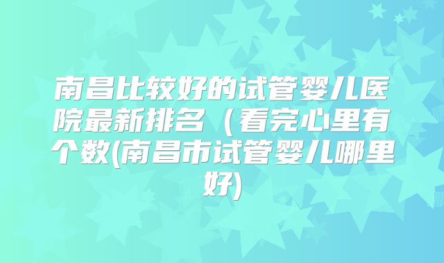 南昌比较好的试管婴儿医院最新排名(看完心里有个数(南昌市试管婴儿哪里好)