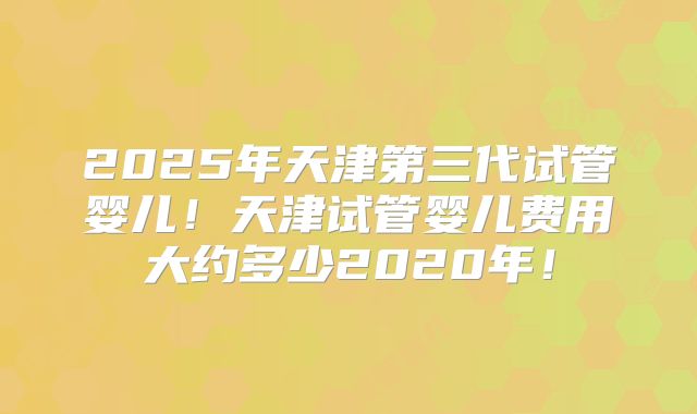 2025年天津第三代试管婴儿！天津试管婴儿费用大约多少2020年！
