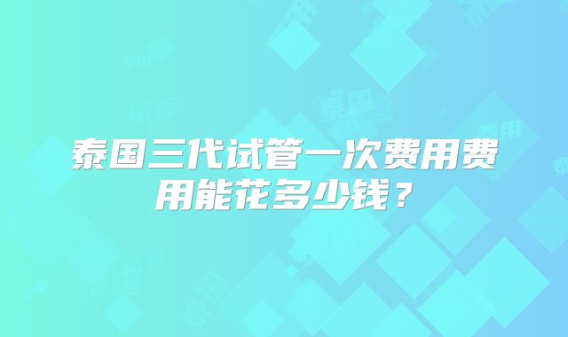 泰国三代试管一次费用费用能花多少钱？