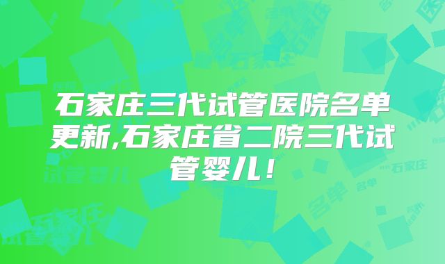 石家庄三代试管医院名单更新,石家庄省二院三代试管婴儿！