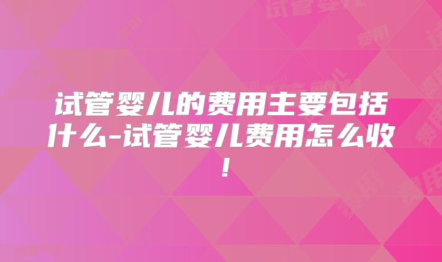 试管婴儿的费用主要包括什么-试管婴儿费用怎么收！