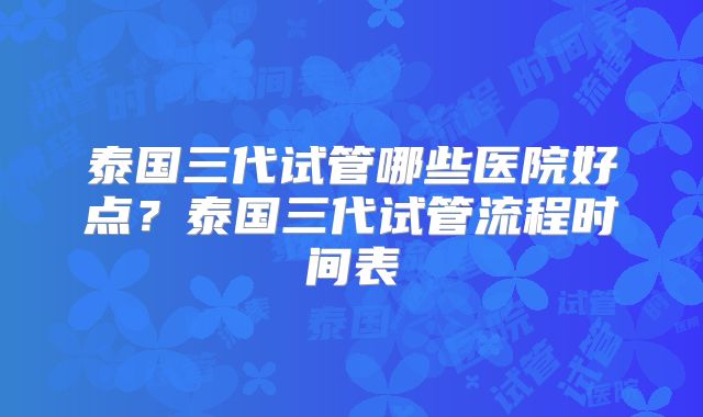 泰国三代试管哪些医院好点?泰国三代试管流程时间表