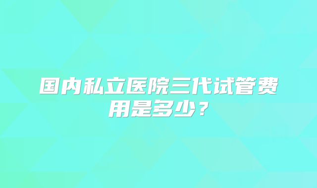 国内私立医院三代试管费用是多少?