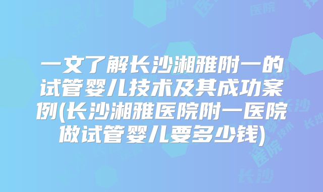 一文了解长沙湘雅附一的试管婴儿技术及其成功案例(长沙湘雅医院附一医院做试管婴儿要多少钱)