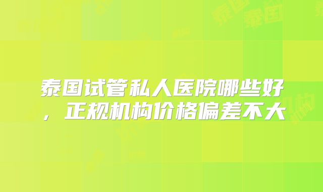 泰国试管私人医院哪些好,正规机构价格偏差不大