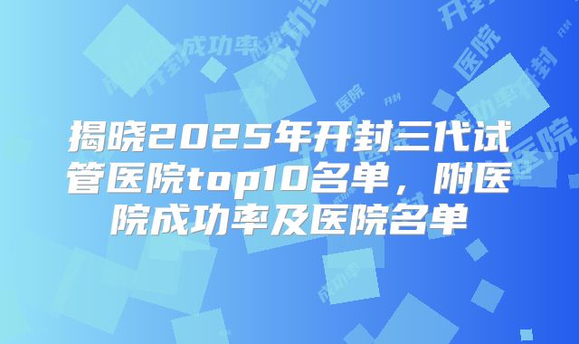 揭晓2025年开封三代试管医院top10名单，附医院成功率及医院名单