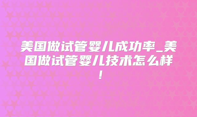 美国做试管婴儿成功率_美国做试管婴儿技术怎么样！