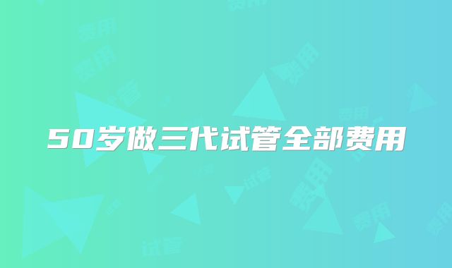 50岁做三代试管全部费用