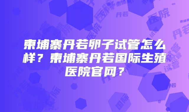 柬埔寨丹若卵子试管怎么样?柬埔寨丹若国际生殖医院官网?