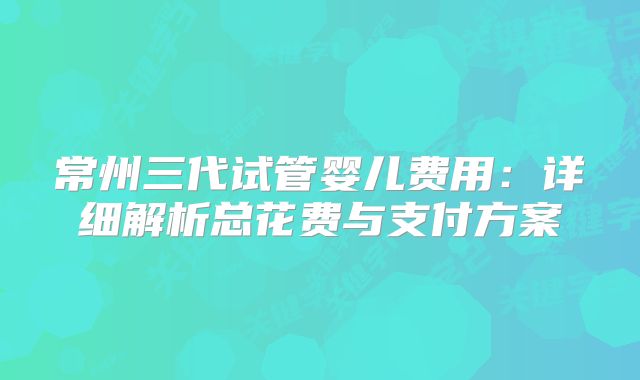 常州三代试管婴儿费用：详细解析总花费与支付方案