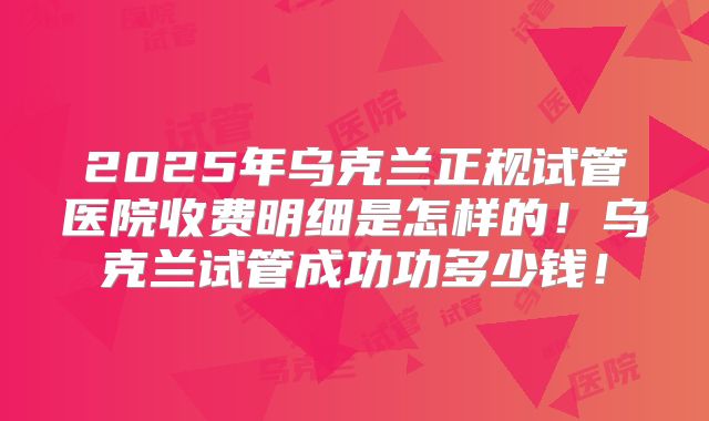 2025年乌克兰正规试管医院收费明细是怎样的！乌克兰试管成功功多少钱！