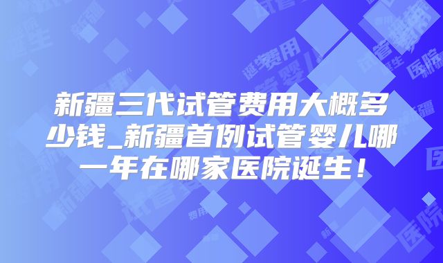 新疆三代试管费用大概多少钱_新疆首例试管婴儿哪一年在哪家医院诞生！