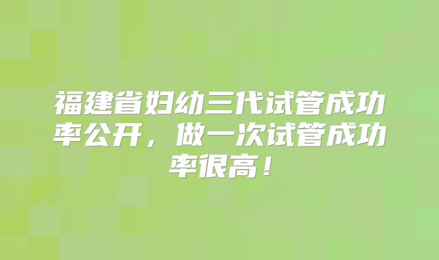 福建省妇幼三代试管成功率公开，做一次试管成功率很高！
