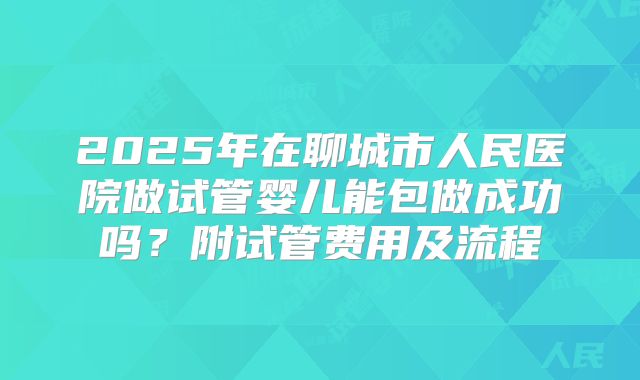2025年在聊城市人民医院做试管婴儿能包做成功吗?附试管费用及流程