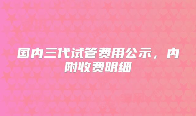 国内三代试管费用公示,内附收费明细
