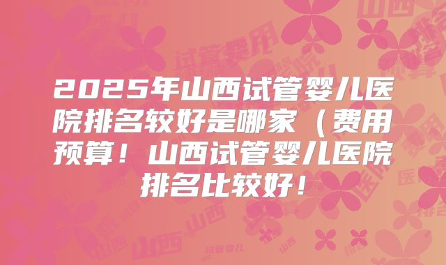 2025年山西试管婴儿医院排名较好是哪家(费用预算!山西试管婴儿医院排名比较好!