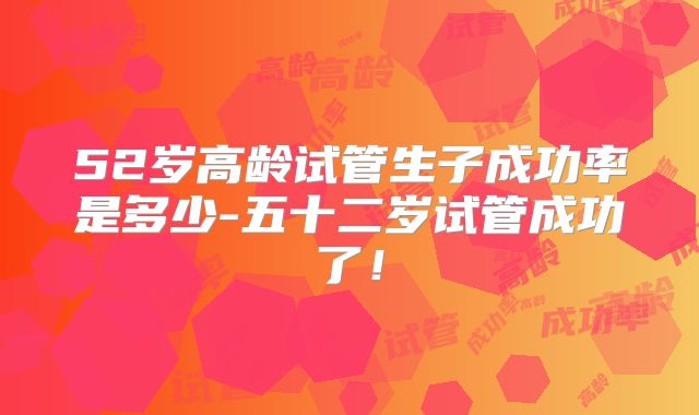 52岁高龄试管生子成功率是多少-五十二岁试管成功了!