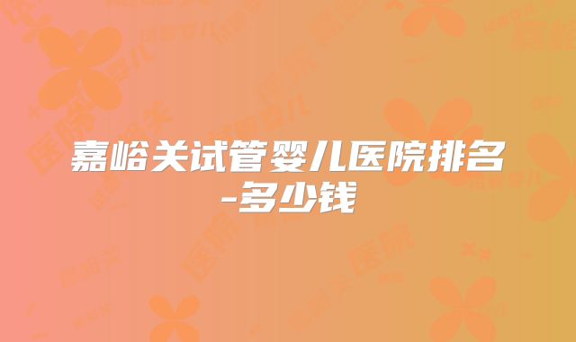 嘉峪关试管婴儿医院排名-多少钱