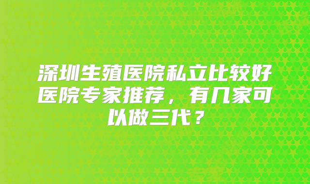 深圳生殖医院私立比较好医院专家推荐，有几家可以做三代？