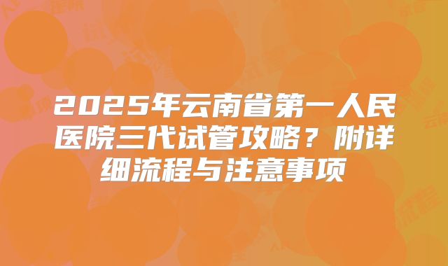 2025年云南省第一人民医院三代试管攻略?附详细流程与注意事项