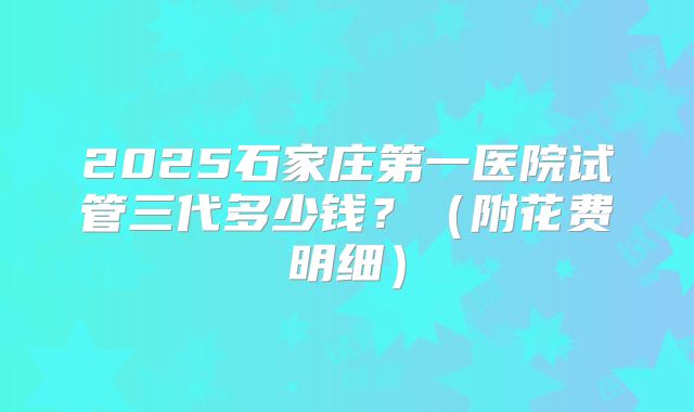 2025石家庄第一医院试管三代多少钱？（附花费明细）