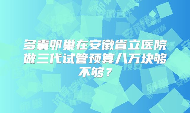 多囊卵巢在安徽省立医院做三代试管预算八万块够不够?