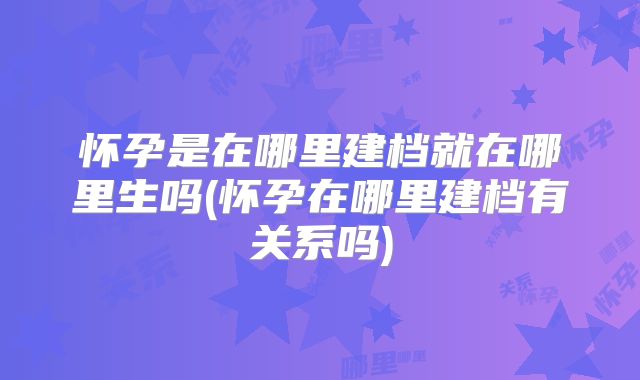 怀孕是在哪里建档就在哪里生吗(怀孕在哪里建档有关系吗)