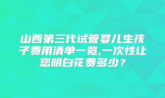 山西第三代试管婴儿生孩子费用清单一览,一次性让您明白花费多少?