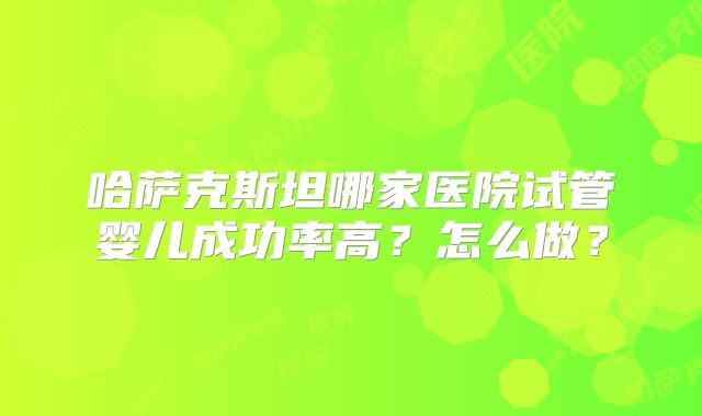 哈萨克斯坦哪家医院试管婴儿成功率高?怎么做?