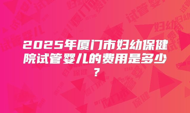 2025年厦门市妇幼保健院试管婴儿的费用是多少?