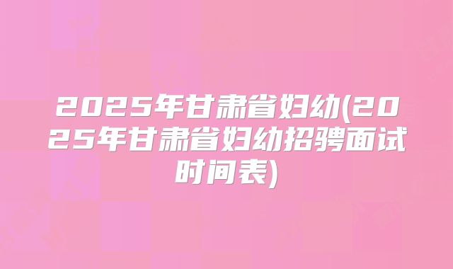 2025年甘肃省妇幼(2025年甘肃省妇幼招骋面试时间表)