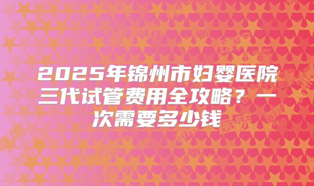 2025年锦州市妇婴医院三代试管费用全攻略？一次需要多少钱