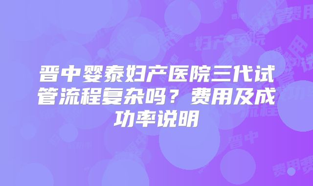 晋中婴泰妇产医院三代试管流程复杂吗？费用及成功率说明