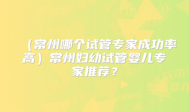 （常州哪个试管专家成功率高）常州妇幼试管婴儿专家推荐？