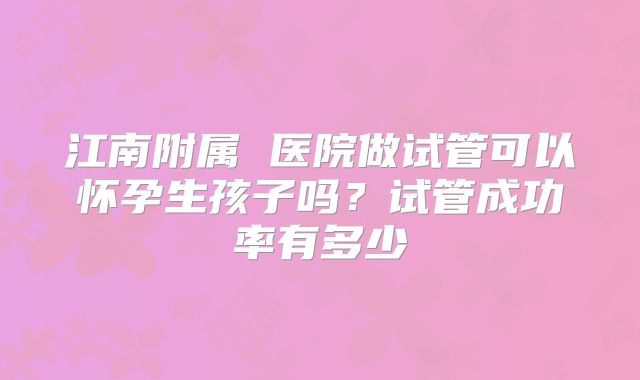 江南附属 医院做试管可以怀孕生孩子吗？试管成功率有多少