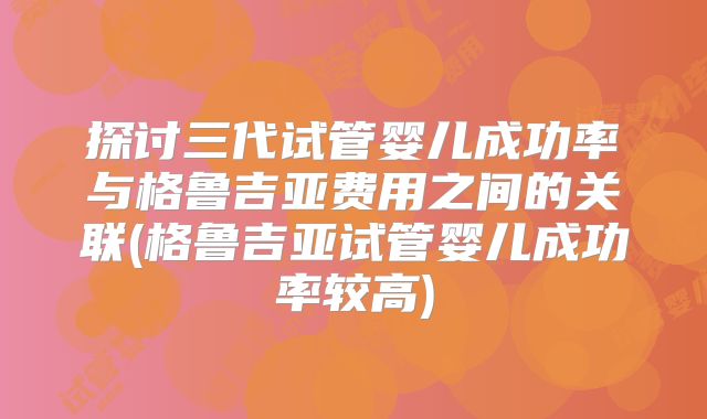 探讨三代试管婴儿成功率与格鲁吉亚费用之间的关联(格鲁吉亚试管婴儿成功率较高)