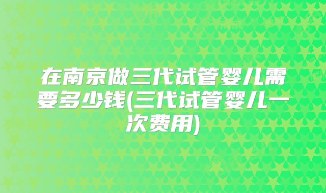 在南京做三代试管婴儿需要多少钱(三代试管婴儿一次费用)
