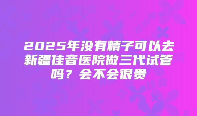2025年没有精子可以去新疆佳音医院做三代试管吗？会不会很贵