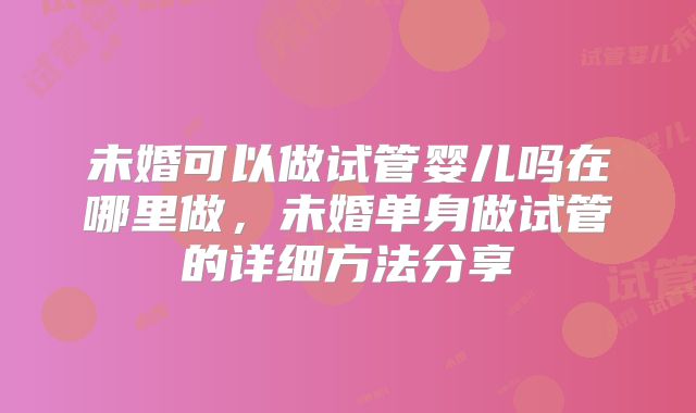 未婚可以做试管婴儿吗在哪里做,未婚单身做试管的详细方法分享