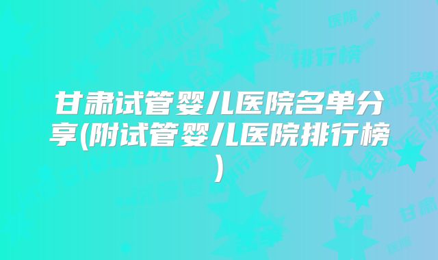 甘肃试管婴儿医院名单分享(附试管婴儿医院排行榜)