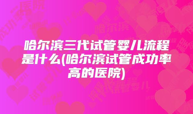 哈尔滨三代试管婴儿流程是什么(哈尔滨试管成功率高的医院)