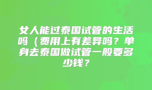 女人能过泰国试管的生活吗(费用上有差异吗?单身去泰国做试管一般要多少钱?