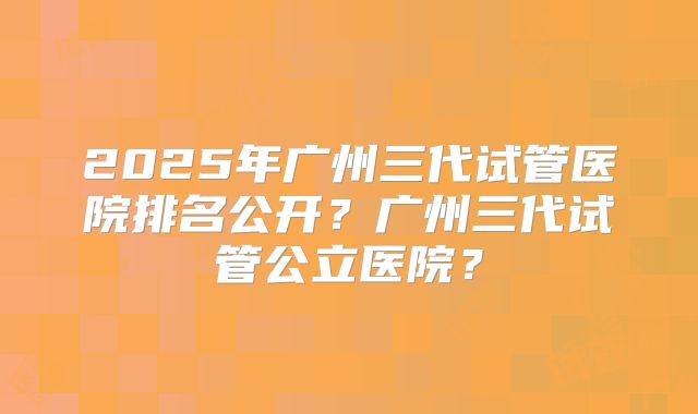 2025年广州三代试管医院排名公开?广州三代试管公立医院?