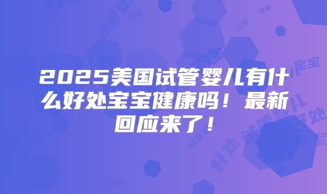 2025美国试管婴儿有什么好处宝宝健康吗！最新回应来了！
