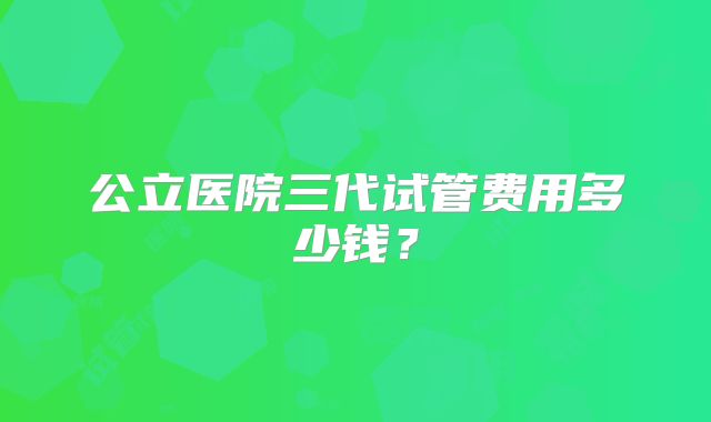 公立医院三代试管费用多少钱？