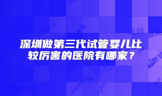 深圳做第三代试管婴儿比较厉害的医院有哪家？