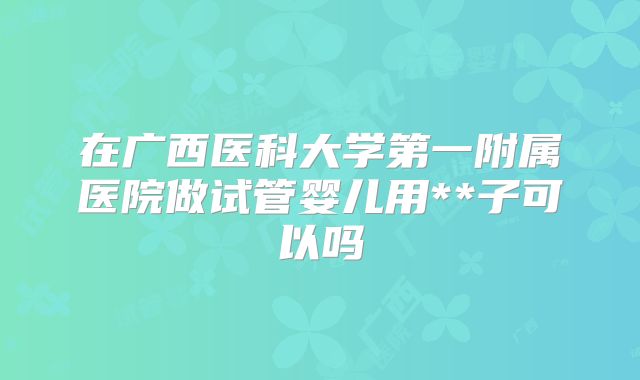 在广西医科大学第一附属医院做试管婴儿用**子可以吗