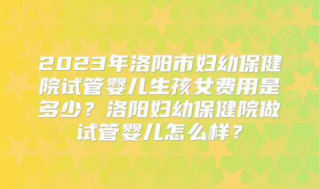 2023年洛阳市妇幼保健院试管婴儿生孩女费用是多少？洛阳妇幼保健院做试管婴儿怎么样？